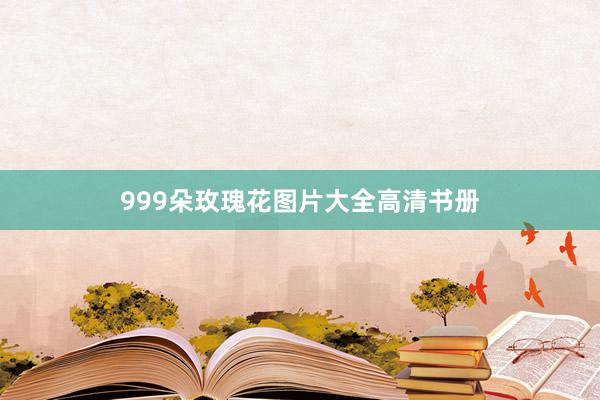 999朵玫瑰花图片大全高清书册