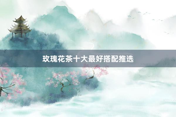 玫瑰花茶十大最好搭配推选